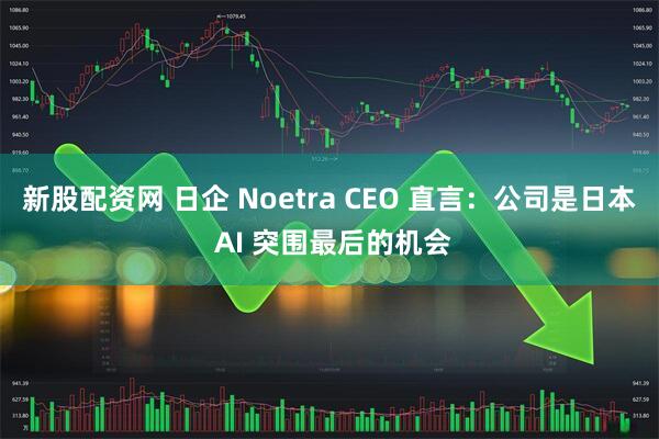 新股配资网 日企 Noetra CEO 直言：公司是日本 AI 突围最后的机会