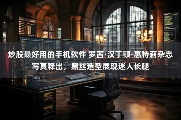 炒股最好用的手机软件 罗茜·汉丁顿·惠特莉杂志写真释出,黑丝造型展现迷人长腿