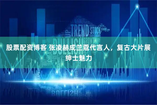 股票配资博客 张凌赫成兰蔻代言人,复古大片展绅士魅力