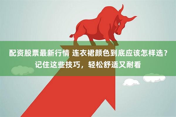 配资股票最新行情 连衣裙颜色到底应该怎样选？记住这些技巧，轻松舒适又耐看