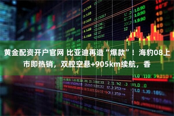 黄金配资开户官网 比亚迪再造“爆款”！海豹08上市即热销，双腔空悬+905km续航，香